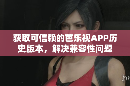 获取可信赖的芭乐视APP历史版本，解决兼容性问题