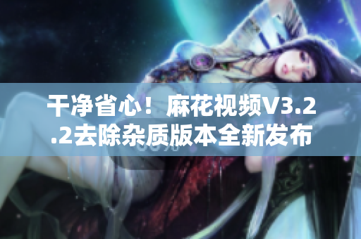 干净省心！麻花视频V3.2.2去除杂质版本全新发布