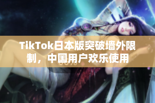 TikTok日本版突破墙外限制，中国用户欢乐使用