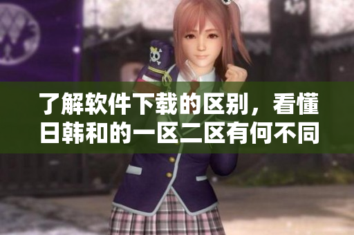 了解软件下载的区别，看懂日韩和的一区二区有何不同