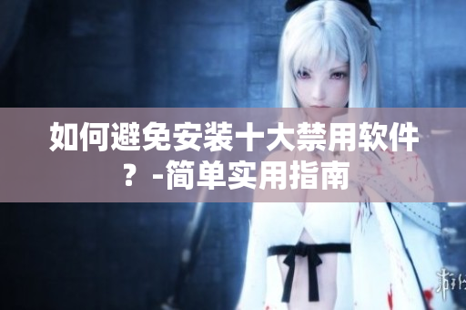 如何避免安装十大禁用软件？-简单实用指南
