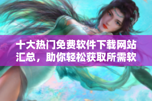 十大热门免费软件下载网站汇总，助你轻松获取所需软件！