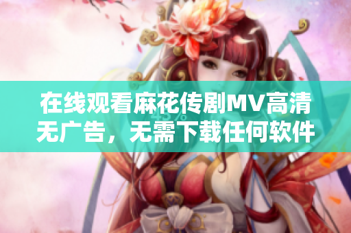 在线观看麻花传剧MV高清无广告，无需下载任何软件