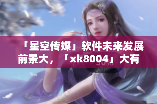「星空传媒」软件未来发展前景大，「xk8004」大有可炸！