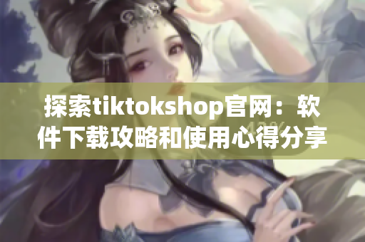 探索tiktokshop官网：软件下载攻略和使用心得分享