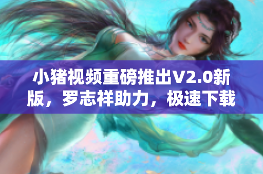 小猪视频重磅推出V2.0新版，罗志祥助力，极速下载畅享观影体验！