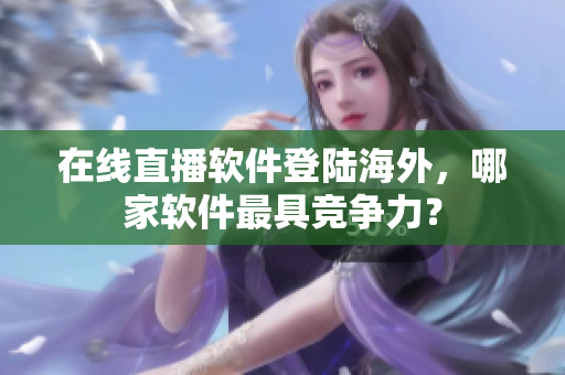 在线直播软件登陆海外，哪家软件最具竞争力？