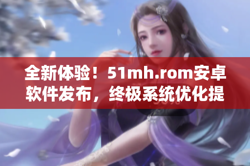 全新体验！51mh.rom安卓软件发布，终极系统优化提升手机性能