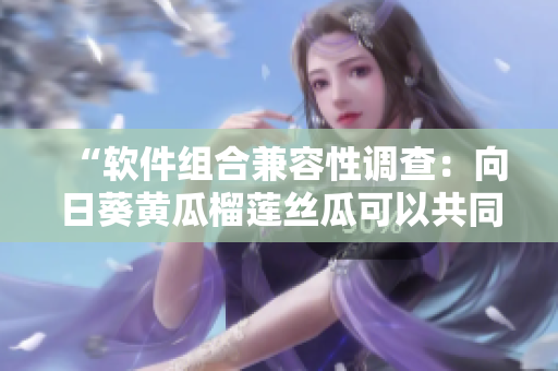 “软件组合兼容性调查：向日葵黄瓜榴莲丝瓜可以共同存在吗？”