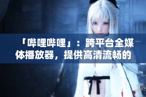「哔哩哔哩」：跨平台全媒体播放器，提供高清流畅的观看体验
