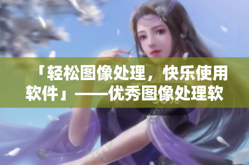 「轻松图像处理，快乐使用软件」——优秀图像处理软件推荐