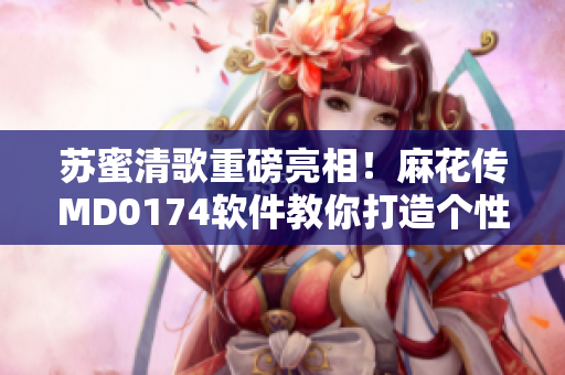 苏蜜清歌重磅亮相！麻花传MD0174软件教你打造个性化魔性视频