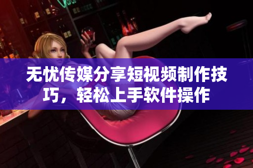 无忧传媒分享短视频制作技巧，轻松上手软件操作