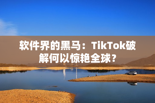 软件界的黑马：TikTok破解何以惊艳全球？