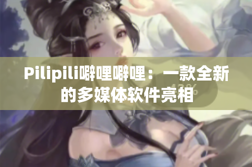 Pilipili噼哩噼哩：一款全新的多媒体软件亮相