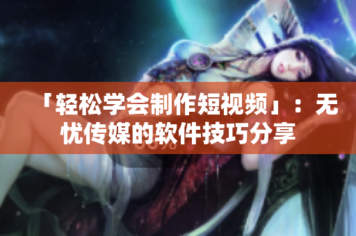 「轻松学会制作短视频」：无忧传媒的软件技巧分享