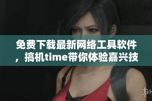 免费下载最新网络工具软件，搞机time带你体验嘉兴技术生活
