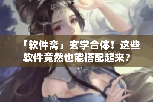 「软件窝」玄学合体！这些软件竟然也能搭配起来？