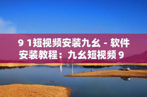 9 1短视频安装九幺 - 软件安装教程：九幺短视频９ 号版本