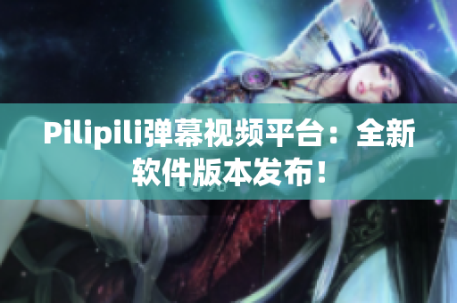 Pilipili弹幕视频平台：全新软件版本发布！