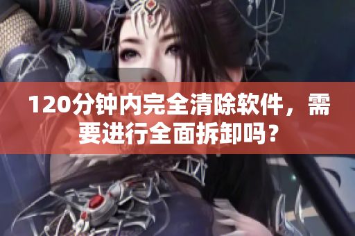 120分钟内完全清除软件，需要进行全面拆卸吗？