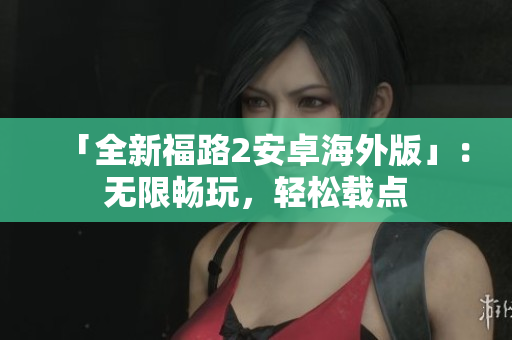 「全新福路2安卓海外版」：无限畅玩，轻松载点