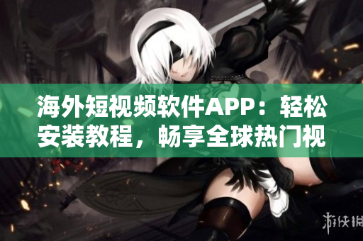 海外短视频软件APP：轻松安装教程，畅享全球热门视频