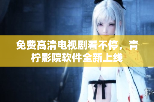 免费高清电视剧看不停，青柠影院软件全新上线