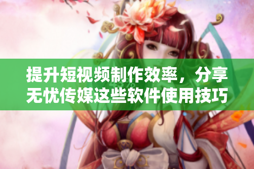 提升短视频制作效率，分享无忧传媒这些软件使用技巧
