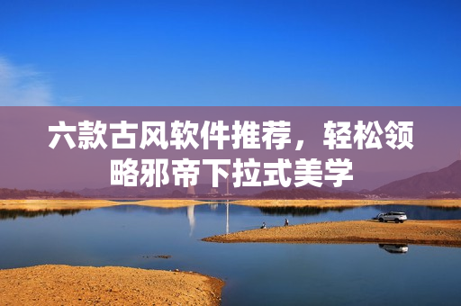 六款古风软件推荐，轻松领略邪帝下拉式美学