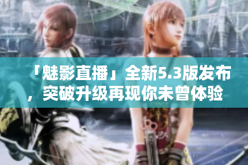 「魅影直播」全新5.3版发布，突破升级再现你未曾体验的观看感受