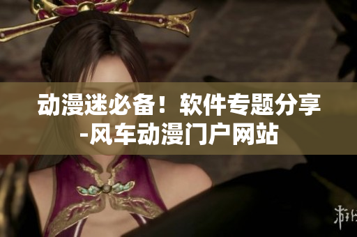 动漫迷必备！软件专题分享-风车动漫门户网站