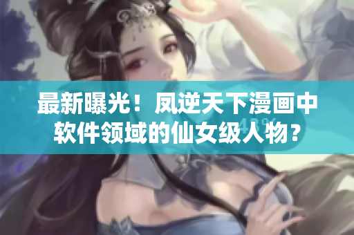 最新曝光！凤逆天下漫画中软件领域的仙女级人物？