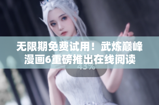 无限期免费试用！武炼巅峰漫画6重磅推出在线阅读