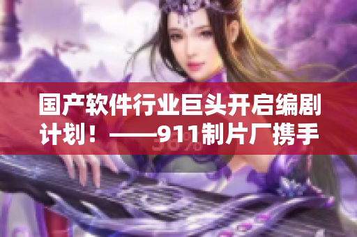 国产软件行业巨头开启编剧计划！——911制片厂携手软件企业打造软件主题电视剧