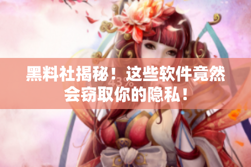 黑料社揭秘！这些软件竟然会窃取你的隐私！