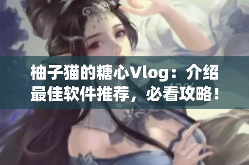 柚子猫的糖心Vlog：介绍最佳软件推荐，必看攻略！