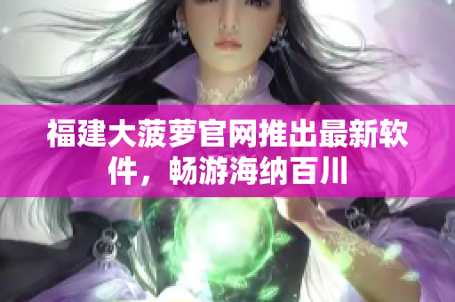 福建大菠萝官网推出最新软件，畅游海纳百川