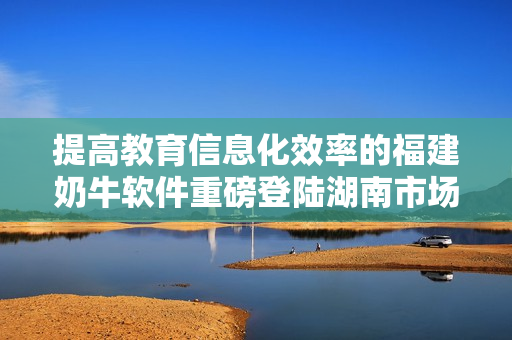提高教育信息化效率的福建奶牛软件重磅登陆湖南市场
