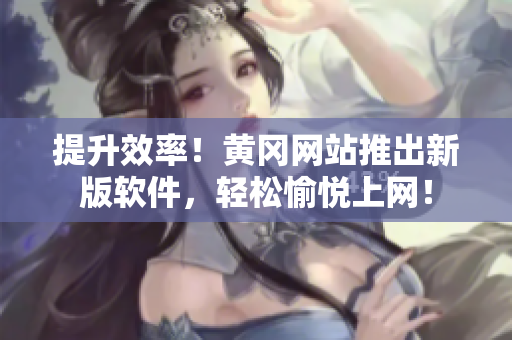提升效率！黄冈网站推出新版软件，轻松愉悦上网！