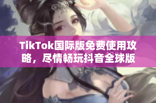TikTok国际版免费使用攻略，尽情畅玩抖音全球版