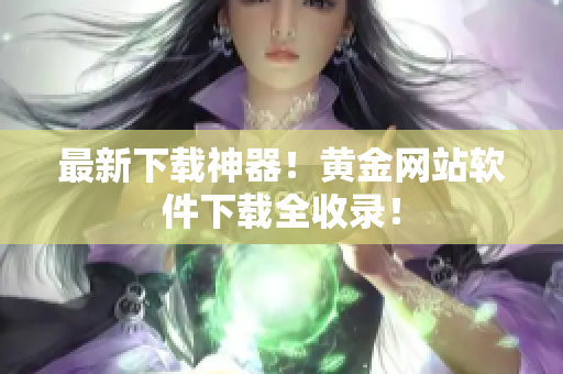 最新下载神器！黄金网站软件下载全收录！