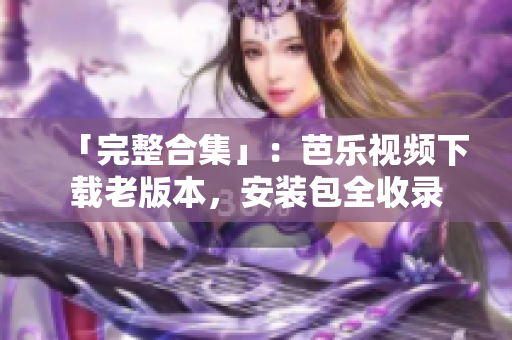 「完整合集」：芭乐视频下载老版本，安装包全收录