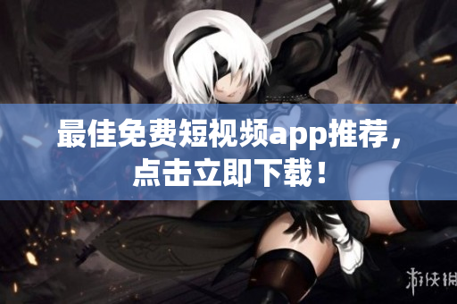 最佳免费短视频app推荐，点击立即下载！