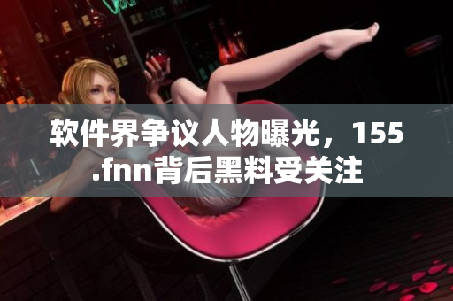 软件界争议人物曝光，155.fnn背后黑料受关注
