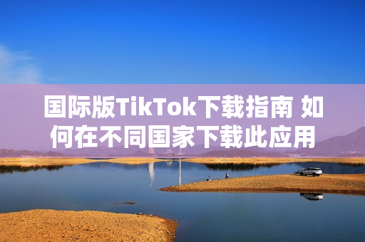 国际版TikTok下载指南 如何在不同国家下载此应用