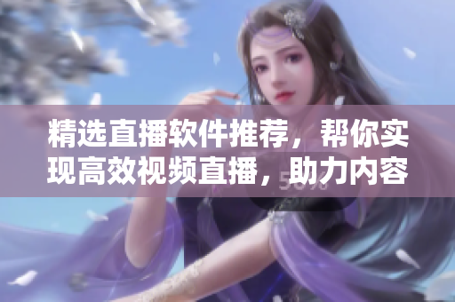 精选直播软件推荐，帮你实现高效视频直播，助力内容创业