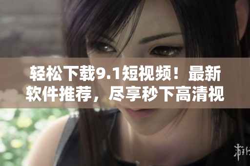 轻松下载9.1短视频！最新软件推荐，尽享秒下高清视频