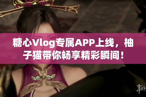 糖心Vlog专属APP上线，柚子猫带你畅享精彩瞬间！