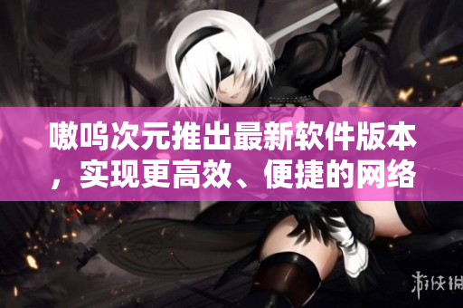 嗷呜次元推出最新软件版本，实现更高效、便捷的网络体验